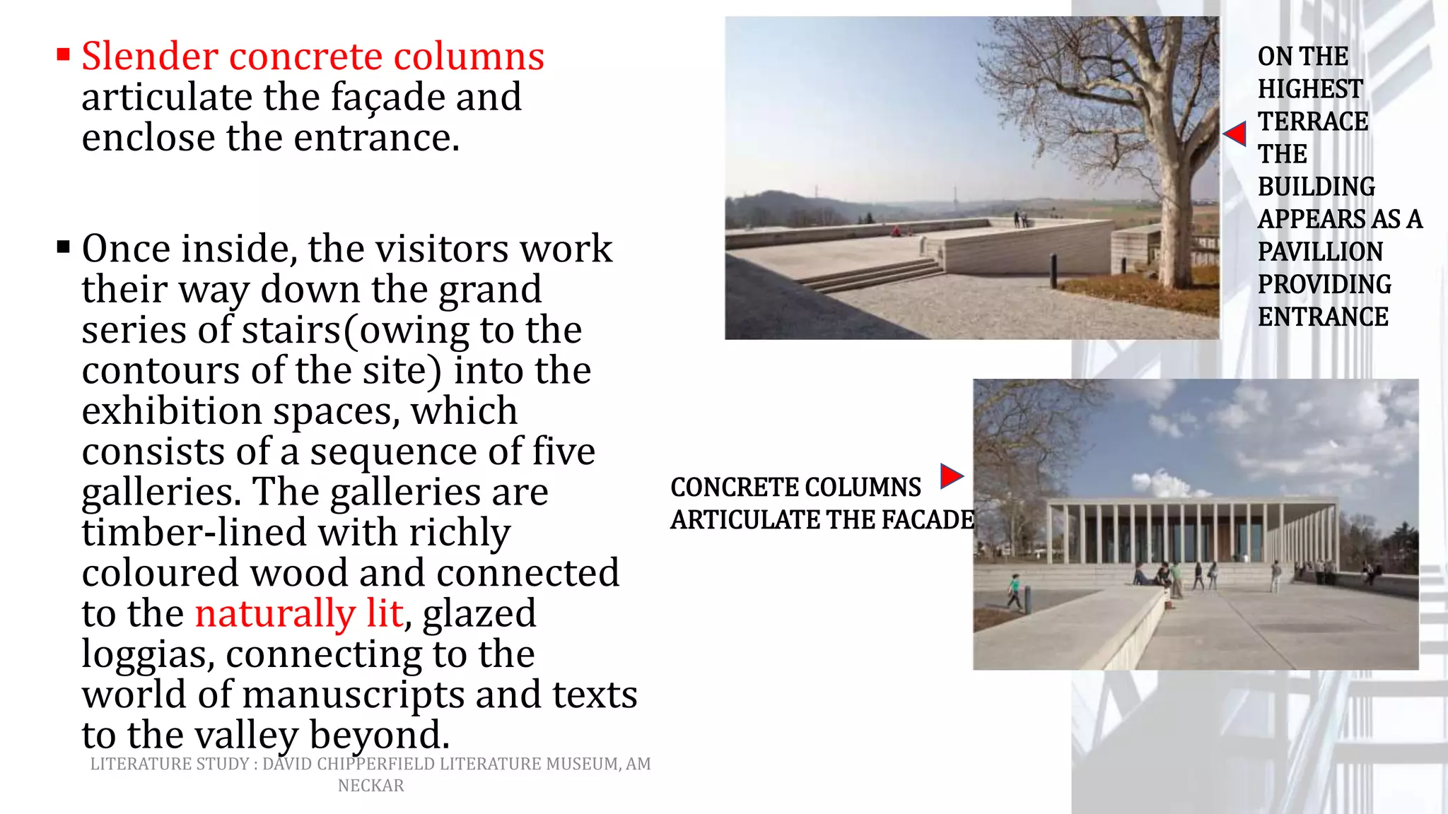  Slender concrete columns
articulate the façade and
enclose the entrance.
 Once inside, the visitors work
their way down the grand
series of stairs(owing to the
contours of the site) into the
exhibition spaces, which
consists of a sequence of five
galleries. The galleries are
timber-lined with richly
coloured wood and connected
to the naturally lit, glazed
loggias, connecting to the
world of manuscripts and texts
to the valley beyond.
ON THE
HIGHEST
TERRACE
THE
BUILDING
APPEARS AS A
PAVILLION
PROVIDING
ENTRANCE
CONCRETE COLUMNS
ARTICULATE THE FACADE
LITERATURE STUDY : DAVID CHIPPERFIELD LITERATURE MUSEUM, AM
NECKAR
 