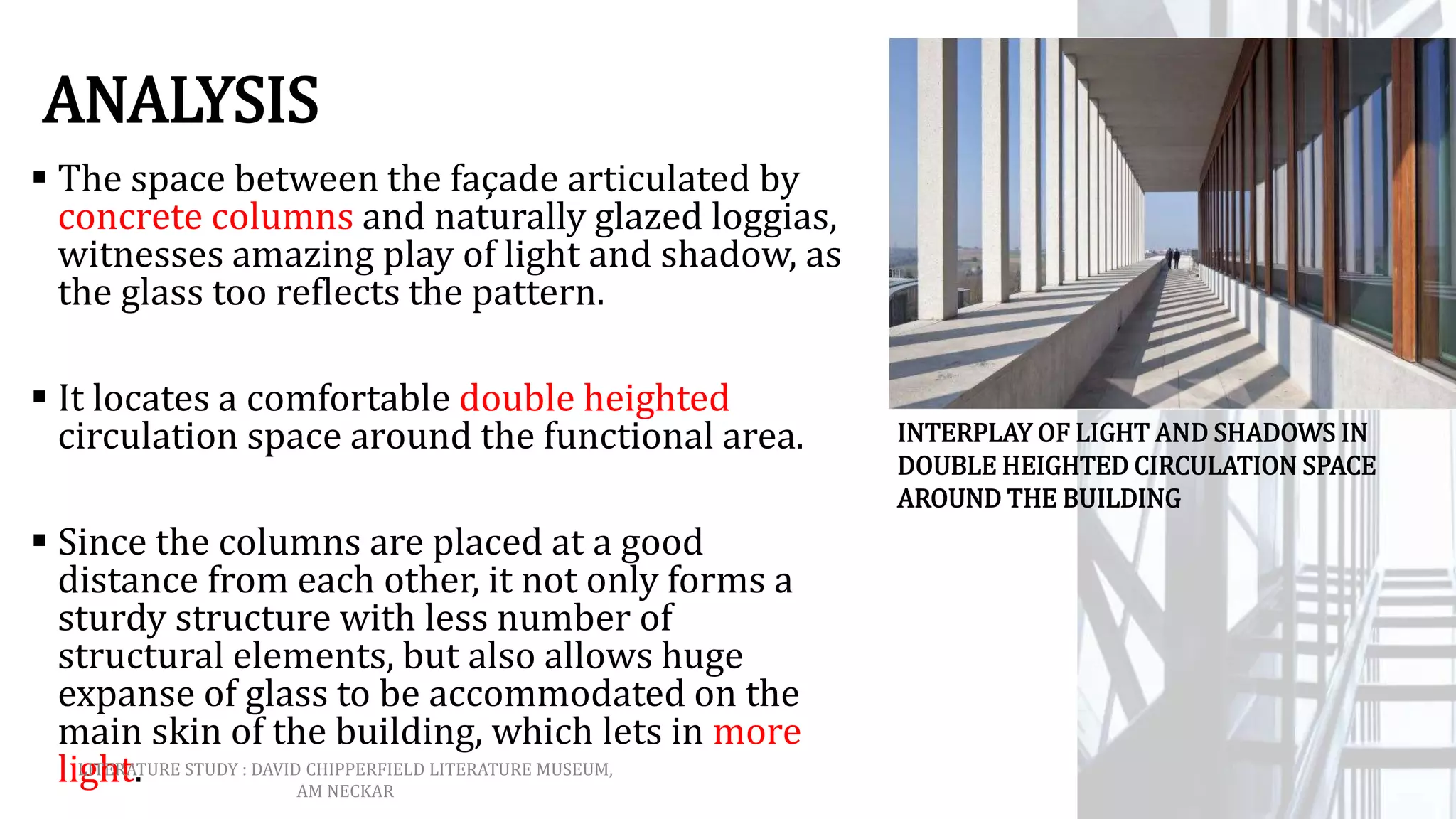 ANALYSIS
 The space between the façade articulated by
concrete columns and naturally glazed loggias,
witnesses amazing play of light and shadow, as
the glass too reflects the pattern.
 It locates a comfortable double heighted
circulation space around the functional area.
 Since the columns are placed at a good
distance from each other, it not only forms a
sturdy structure with less number of
structural elements, but also allows huge
expanse of glass to be accommodated on the
main skin of the building, which lets in more
light.
INTERPLAY OF LIGHT AND SHADOWS IN
DOUBLE HEIGHTED CIRCULATION SPACE
AROUND THE BUILDING
LITERATURE STUDY : DAVID CHIPPERFIELD LITERATURE MUSEUM,
AM NECKAR
 