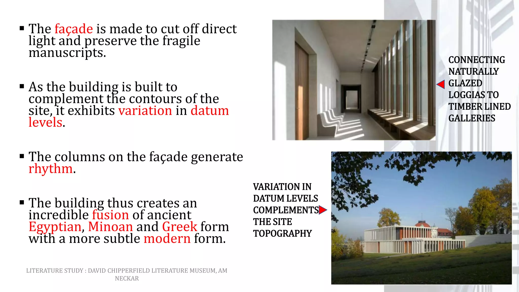  The façade is made to cut off direct
light and preserve the fragile
manuscripts.
 As the building is built to
complement the contours of the
site, it exhibits variation in datum
levels.
 The columns on the façade generate
rhythm.
 The building thus creates an
incredible fusion of ancient
Egyptian, Minoan and Greek form
with a more subtle modern form.
CONNECTING
NATURALLY
GLAZED
LOGGIAS TO
TIMBER LINED
GALLERIES
VARIATION IN
DATUM LEVELS
COMPLEMENTS
THE SITE
TOPOGRAPHY
LITERATURE STUDY : DAVID CHIPPERFIELD LITERATURE MUSEUM, AM
NECKAR
 