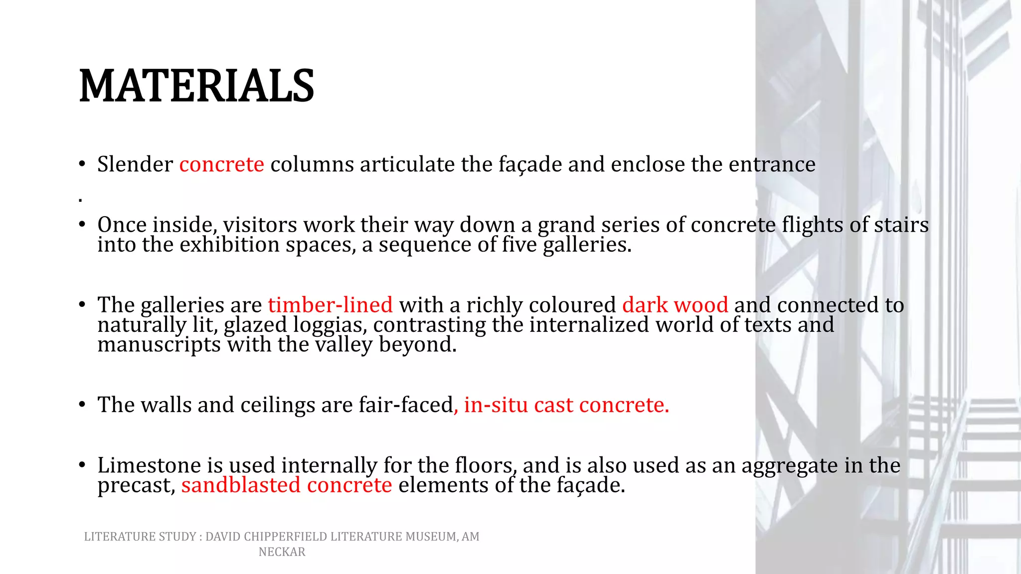 MATERIALS
• Slender concrete columns articulate the façade and enclose the entrance
.
• Once inside, visitors work their way down a grand series of concrete flights of stairs
into the exhibition spaces, a sequence of five galleries.
• The galleries are timber-lined with a richly coloured dark wood and connected to
naturally lit, glazed loggias, contrasting the internalized world of texts and
manuscripts with the valley beyond.
• The walls and ceilings are fair-faced, in-situ cast concrete.
• Limestone is used internally for the floors, and is also used as an aggregate in the
precast, sandblasted concrete elements of the façade.
LITERATURE STUDY : DAVID CHIPPERFIELD LITERATURE MUSEUM, AM
NECKAR
 