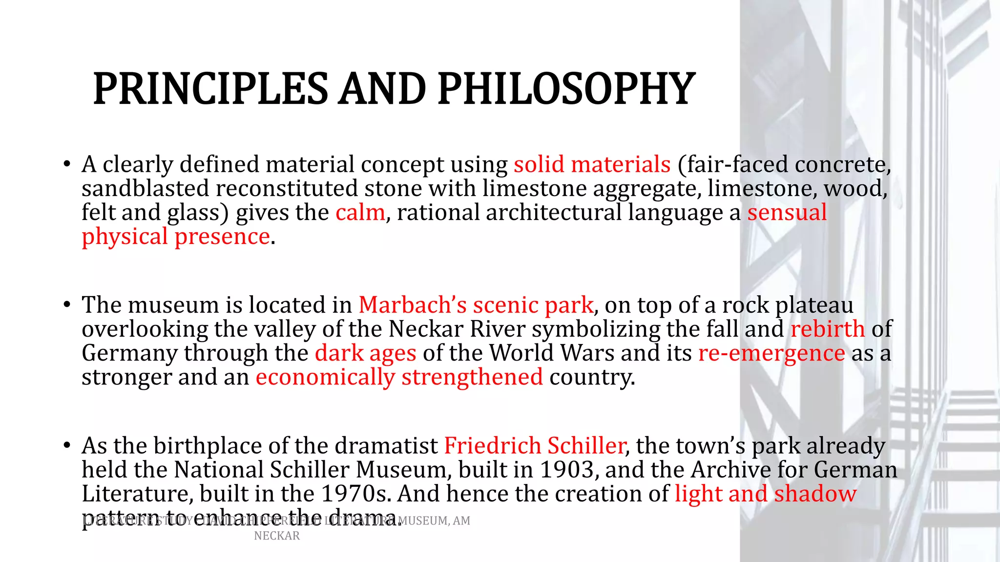 PRINCIPLES AND PHILOSOPHY
• A clearly defined material concept using solid materials (fair-faced concrete,
sandblasted reconstituted stone with limestone aggregate, limestone, wood,
felt and glass) gives the calm, rational architectural language a sensual
physical presence.
• The museum is located in Marbach’s scenic park, on top of a rock plateau
overlooking the valley of the Neckar River symbolizing the fall and rebirth of
Germany through the dark ages of the World Wars and its re-emergence as a
stronger and an economically strengthened country.
• As the birthplace of the dramatist Friedrich Schiller, the town’s park already
held the National Schiller Museum, built in 1903, and the Archive for German
Literature, built in the 1970s. And hence the creation of light and shadow
pattern to enhance the drama.LITERATURE STUDY : DAVID CHIPPERFIELD LITERATURE MUSEUM, AM
NECKAR
 