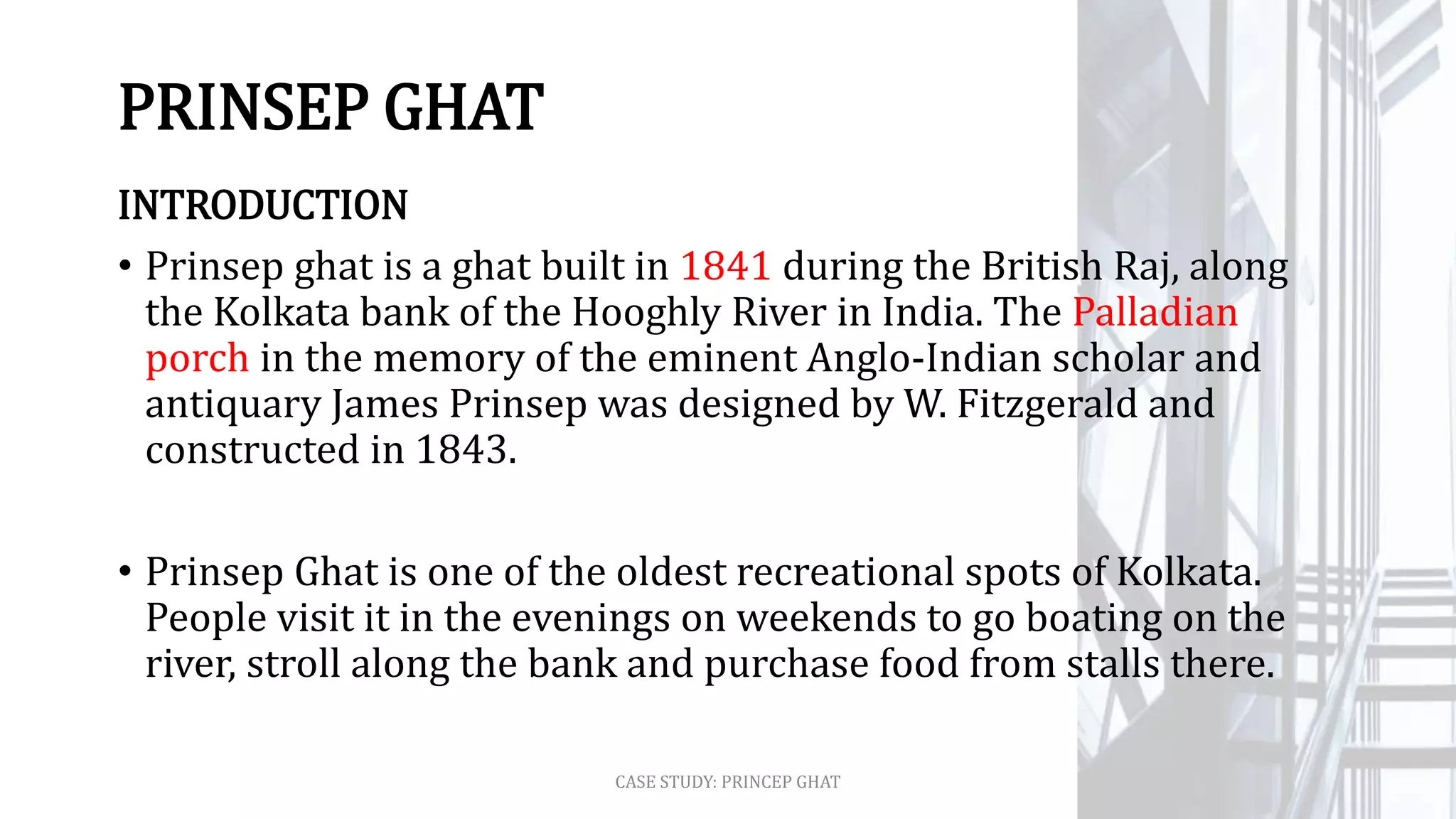 PRINSEP GHAT
INTRODUCTION
• Prinsep ghat is a ghat built in 1841 during the British Raj, along
the Kolkata bank of the Hooghly River in India. The Palladian
porch in the memory of the eminent Anglo-Indian scholar and
antiquary James Prinsep was designed by W. Fitzgerald and
constructed in 1843.
• Prinsep Ghat is one of the oldest recreational spots of Kolkata.
People visit it in the evenings on weekends to go boating on the
river, stroll along the bank and purchase food from stalls there.
CASE STUDY: PRINCEP GHAT
 