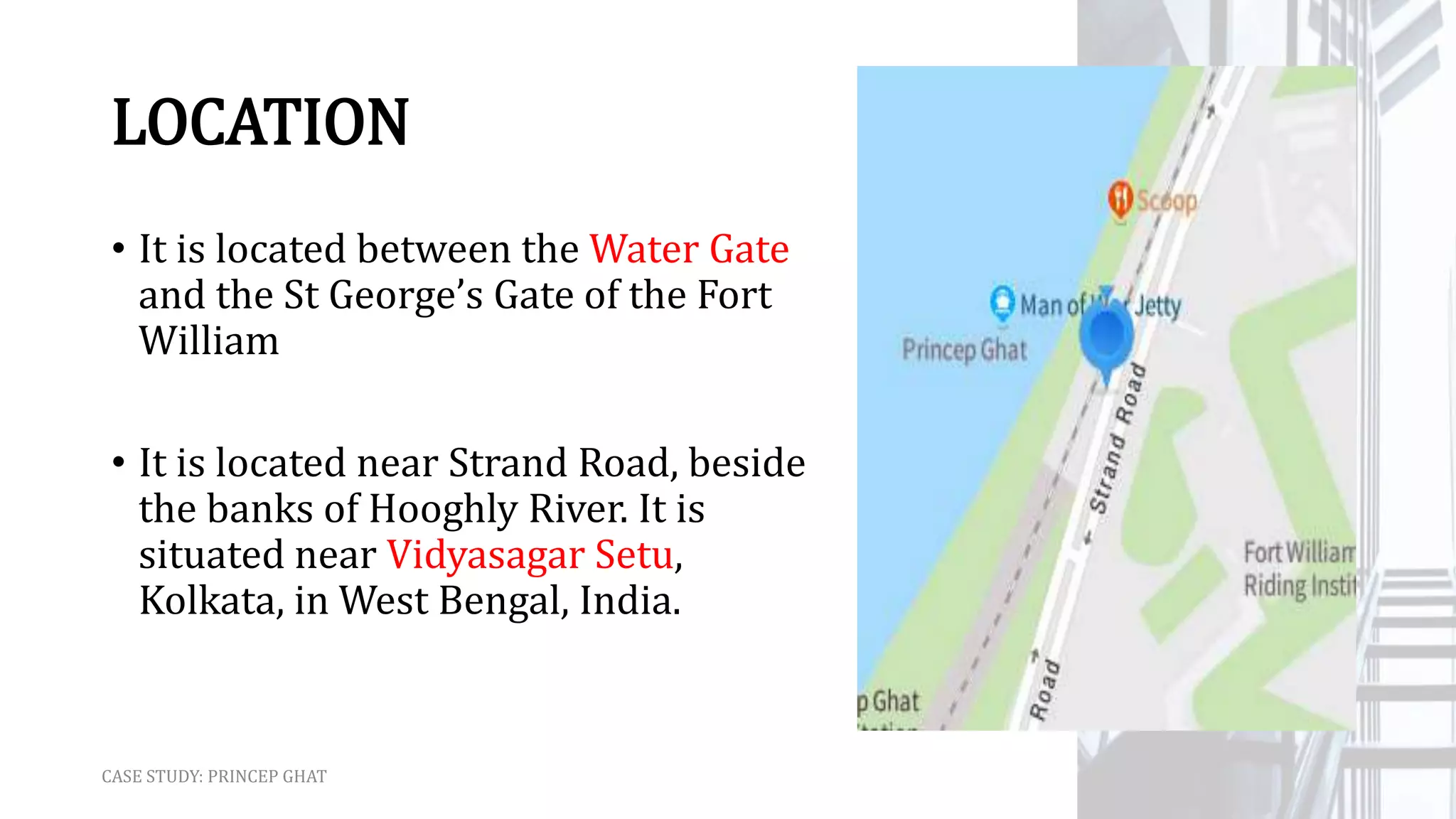 LOCATION
• It is located between the Water Gate
and the St George’s Gate of the Fort
William
• It is located near Strand Road, beside
the banks of Hooghly River. It is
situated near Vidyasagar Setu,
Kolkata, in West Bengal, India.
CASE STUDY: PRINCEP GHAT
 