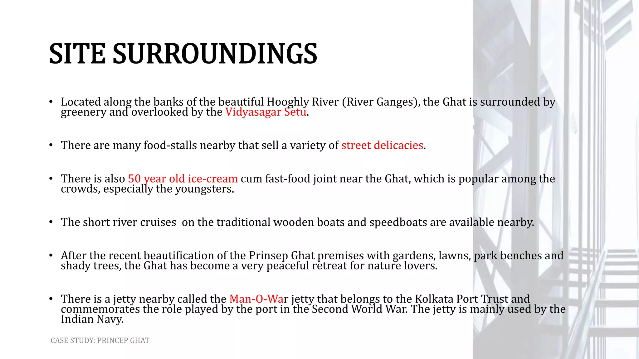 SITE SURROUNDINGS
• Located along the banks of the beautiful Hooghly River (River Ganges), the Ghat is surrounded by
greenery and overlooked by the Vidyasagar Setu.
• There are many food-stalls nearby that sell a variety of street delicacies.
• There is also 50 year old ice-cream cum fast-food joint near the Ghat, which is popular among the
crowds, especially the youngsters.
• The short river cruises on the traditional wooden boats and speedboats are available nearby.
• After the recent beautification of the Prinsep Ghat premises with gardens, lawns, park benches and
shady trees, the Ghat has become a very peaceful retreat for nature lovers.
• There is a jetty nearby called the Man-O-War jetty that belongs to the Kolkata Port Trust and
commemorates the role played by the port in the Second World War. The jetty is mainly used by the
Indian Navy.
CASE STUDY: PRINCEP GHAT
 