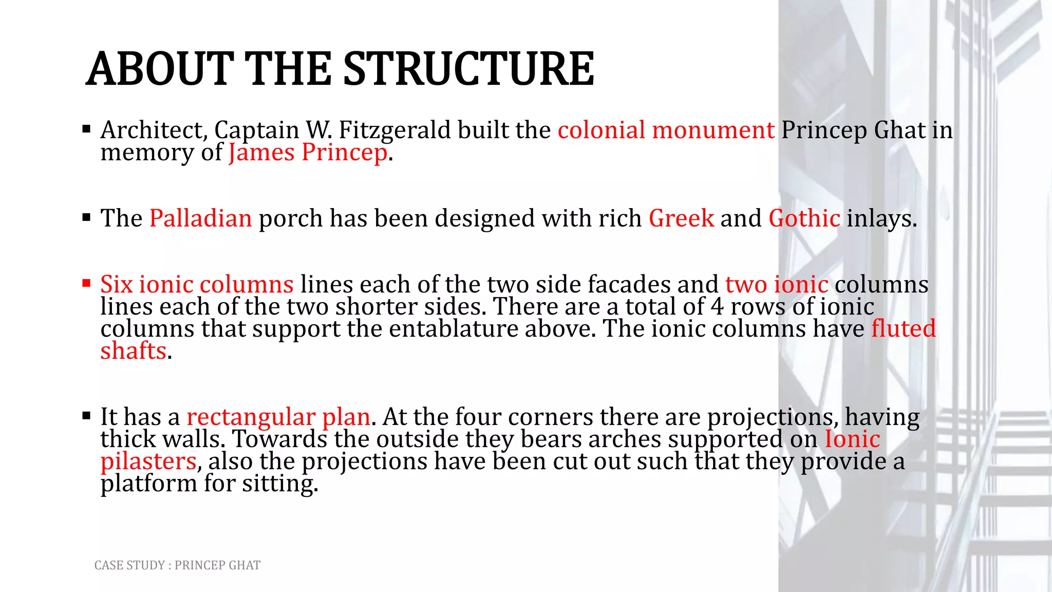 ABOUT THE STRUCTURE
 Architect, Captain W. Fitzgerald built the colonial monument Princep Ghat in
memory of James Princep.
 The Palladian porch has been designed with rich Greek and Gothic inlays.
 Six ionic columns lines each of the two side facades and two ionic columns
lines each of the two shorter sides. There are a total of 4 rows of ionic
columns that support the entablature above. The ionic columns have fluted
shafts.
 It has a rectangular plan. At the four corners there are projections, having
thick walls. Towards the outside they bears arches supported on Ionic
pilasters, also the projections have been cut out such that they provide a
platform for sitting.
CASE STUDY : PRINCEP GHAT
 