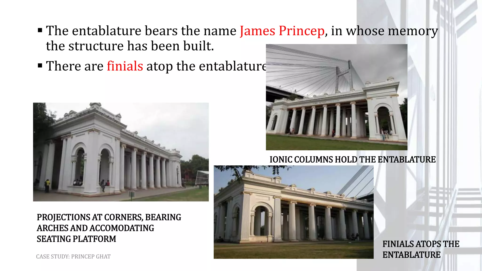  The entablature bears the name James Princep, in whose memory
the structure has been built.
 There are finials atop the entablature.
CASE STUDY: PRINCEP GHAT
PROJECTIONS AT CORNERS, BEARING
ARCHES AND ACCOMODATING
SEATING PLATFORM
IONIC COLUMNS HOLD THE ENTABLATURE
FINIALS ATOPS THE
ENTABLATURE
 