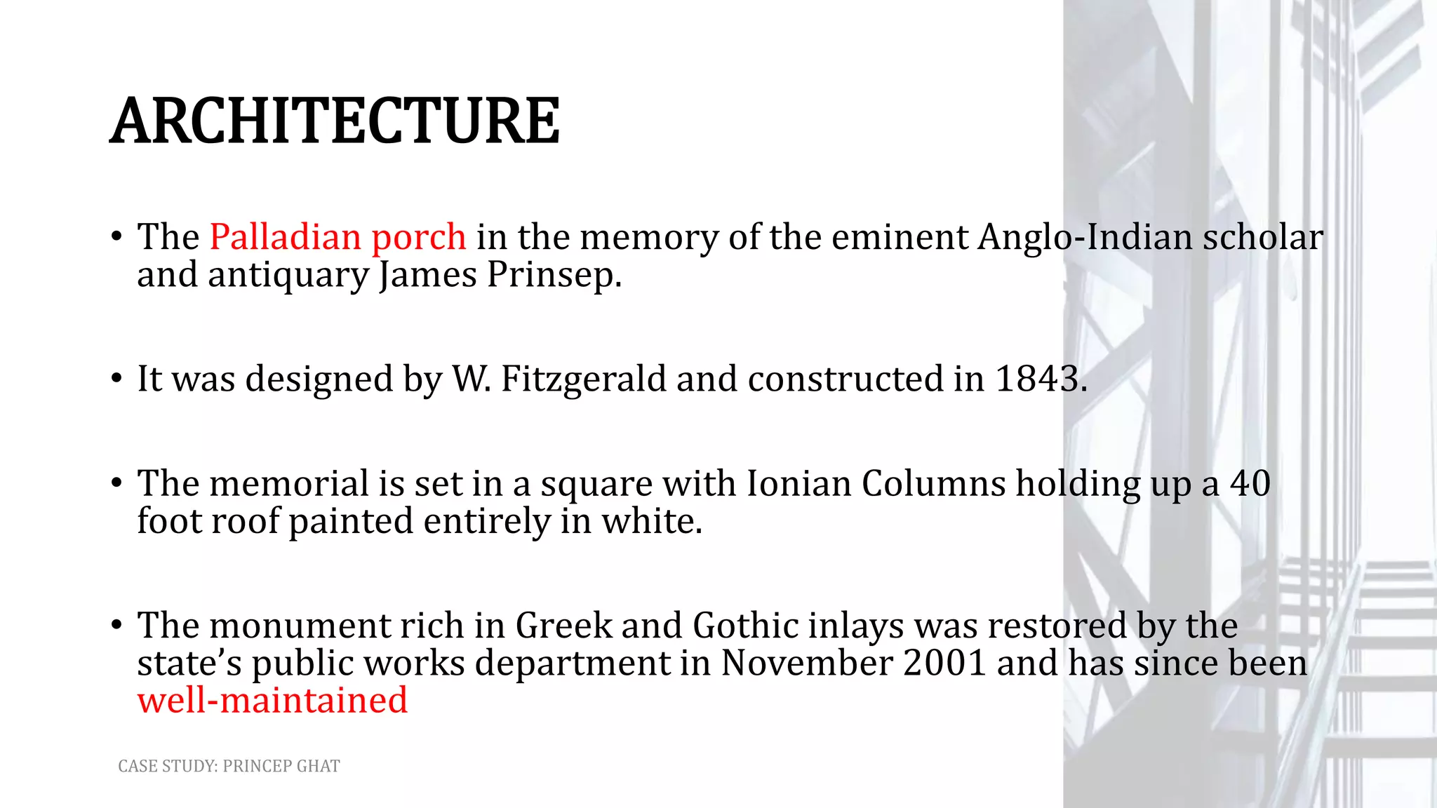 ARCHITECTURE
• The Palladian porch in the memory of the eminent Anglo-Indian scholar
and antiquary James Prinsep.
• It was designed by W. Fitzgerald and constructed in 1843.
• The memorial is set in a square with Ionian Columns holding up a 40
foot roof painted entirely in white.
• The monument rich in Greek and Gothic inlays was restored by the
state’s public works department in November 2001 and has since been
well-maintained
CASE STUDY: PRINCEP GHAT
 