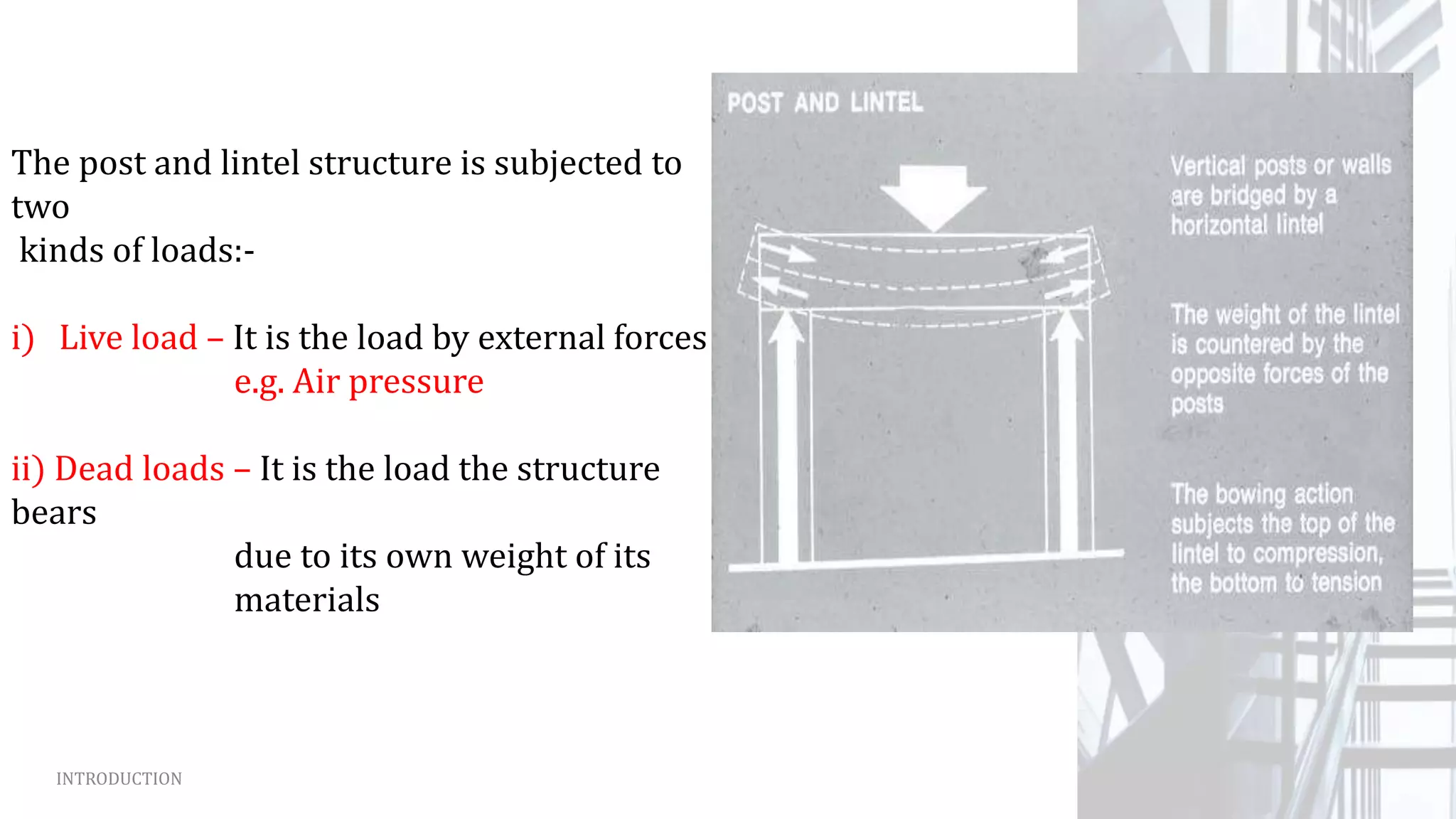 INTRODUCTION
The post and lintel structure is subjected to
two
kinds of loads:-
i) Live load – It is the load by external forces
e.g. Air pressure
ii) Dead loads – It is the load the structure
bears
due to its own weight of its
materials
 