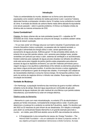Introdução
Todos os ambientalistas do mundo, debatem-se na forma como demonstrar às
populações como existem centenas de razões para temer o pior. Laurence Tubiana,
diplomata francês e embaixador climático clama 19 razões numa conferência mundial
do clima. A emissão de dióxido de carbono liberto nesta última década foi equivalente
á do século passado – este é o grande problema. A China e os Estados Unidos da
América são os maiores emissores de CO2.
Como Combatê-las?
Cidades: As áreas urbanas são as mais poluladas (quase 2/3 – culpadas de 76º
emissões de CO2). Estas resultam do consumo de energia, no entanto existem várias
formas de reduzir a poluição.
- “A rua mais verde” em Chicago situa-se num bairro industrial. É pavimentada com
cimento fotocalítico (reduz a poluição), os passeios são de material reciclado, a
iluminação é alimentada de energia eólica e solar; canais ajardinados para
escoamento de águas pluviais. Edifícios geram 1/3 das emissões efeito estufa, no
entanto há os que têm painéis solares, com: sensores para desligar luzes, janelas
revestidas com película que reduz o calor, sistemas de ventilação e ar acondicionado.
Existem sistemas para captação de águas pluviais situadas nos telhados de edifícios,
onde esta serve para irrigação de jardins (jardins estes preparados para absorver
excesso de água se depósitos encherem); as ruas têm materiais permiáveis para a
viagem da água e nos aquíferos subterrâneos é-lhe retirado os elementos poluentes o
que deixa a água pronta para reutilizo. A sombra das árvores e outras vegetações
reduzem a temperatura e gasto de energia das cidades. A iluminação LED adapta-se
às necessidades citadinas e consume menos energia. Os transportes públicos mais
perto de centros de negócios diminui o trânsito nas cidades. Ruas seguras motivam à
circulação de bicicletas.
Vontade de Mudança:
- Em Hamburgo, a população transforma das memórias da guerra mundial: artilharia
antiaéria numa de abrigo. Esta tem água aquecida por combustão de gás pelo
tratamento de águas residuais (do calor residual de uma fábrica e por painéis solares
fotovoltaicos); que transforma luz solar em energia eléctrica.
Objetivo audaz da Alemanha:
- Alemanha é o país com mais industrialização, no entanto 27% da electricidade é
gerada por fontes renováveis, nomeadamente energia eólica e solar. O ponto para
determinar a mudança foi o acidente na central de Fukushima, Japão. Foi decidico que
até 2022 os 22 reactores do país tinham de ser desativados. Em relação a motivação
para abolir os combustíveis fósseis Alemanha é um grande exemplo para todo o
mundo - em média, para 2050 terá abolido cerca de 80% das emissões de carbono.
 A Energiewende é uma companhia de nasceu da: Energy Transition – The
Heinrich Böll Foundation – era um catalisador de ideias e projectos verdes. O
seu objetivo principal é estabelecer democracia e direito humanos. As lutas
 