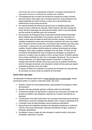 mais fortes são contra a degradação ambiental, a proteção de liberdade de
expressão humana e a resolução de conflitos sem violência.
 A Energiewende tem um plano de transformar energia de nuclear e fósseis
para renováveis. Esta exigiu que a mudança acerca do nosso planeta é uma
responsabilidade de todos humanos e cabe-nos a nós participar para
melhorarmos a única casa que temos.
 As maiores florestas de Alemanha são sítio que os cidadãos gostam para
passar em paz e disfrutar da natureza. Estas mesmas, têm tido ameaças de
morte devido à exploração de combustíveis fosséis, esta foi uma das alertas
que fez acordar os alemães para criar mudanças.
 Na montanha de Friburgo já foram construídas turbinas eólicas financiadas
pelos cidadãos das redonzedas. Era suposto o governo ter construído um
reator nuclear perto da aldeia de Wyhl para fornecer energia, no entanto os
cidadãos protestaram contra esta construção e acabaram por criar uma cidade
solar. Há quem já tenha construído a sua própria casa cilíndrica que roda como
um girassól – à procura do sol, com painéis fotovoltáicos, o interior feito de
madeira. Existem aldeias transformadas em centrais de produção de energia
ecológica. Hans-Josef, pregador ecologista uma vez disse: “O maior erro do
movimento ambientalista tem sido a focagem da mensagem na redução do
consumo, no apelo a que se aperte o cinto e se faça menos. O públioc associa
isso a menos qualidade de vida. Ora a mensagem deveria ser: Faz as coisa de
maneira diferente, com electricidade barata e renovável.” O defensor da
energia solar Hermann Scheer afirma que, para que se pudesse transformar
tudo em energias renováveis, era necessário investir primeiro para que depois
pudessemos ganhar lucros com estas.
 O reactor de Kalkar foi reutilizado num parque de diversões uma vês que este
foi concluído um pouco antes do acidente de Chernobyl.
Como Viver com elas:
As alterações Climáticas afetam tanto o nosso planeta como a nossa saúde. Várias
ocorrências podem vir a piorar o nosso bem-estar, tais como:
 Quando o tempo for muito desfavoráveis, pode paralisar de hospitais e meios
de trasnporte
 Quando não haja produção agrícola, podemos sofrer de subnutrição
 O horário de trabalho de agricultores e operários de construção civil podem ter
tempos de trabalho mais alargados, expondo-se a insectos (portadores de
doenças)
 Temperaturas mais altas pode trazer mais carraças (transmissoras de doenças
infecciosas) e aumenta a estação das alergias: bolor, fungos e poluidores do ar
 A poluição vinda de fogos florestais causa problemas respiratórios
 Aparecimento de refugiados climáticos (de alterações climáticas ou subida do
nível do mar) causa subnutrição; doenças provenientes da água, sarampo e
infecções respiratórias
 Inundações, secas e vagas de calor ameaçam a saúde mental, provocando
ansiedade, depressão e suicídio
 
