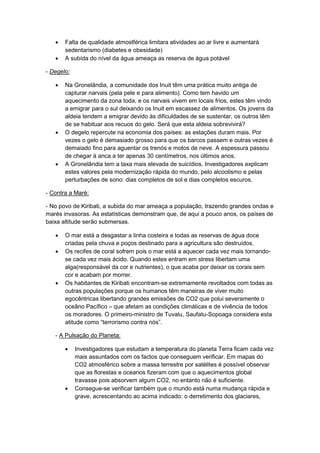 Falta de qualidade atmostférica limitara atividades ao ar livre e aumentará
sedentarismo (diabetes e obesidade)
 A subída do nível da água ameaça as reserva de água potável
- Degelo:
 Na Gronelândia, a comunidade dos Inuit têm uma prática muito antiga de
capturar narvais (pela pele e para alimento). Como tem havido um
aquecimento da zona toda, e os narvais vivem em locais frios, estes têm vindo
a emigrar para o sul deixando os Inuit em escassez de alimentos. Os jovens da
aldeia tendem a emigrar devido às dificuldades de se sustentar, os outros têm
de se habituar aos recuos do gelo. Será que esta aldeia sobrevivirá?
 O degelo repercute na economia dos países: as estações duram mais. Por
vezes o gelo é demasiado grosso para que os barcos passem e outras vezes é
demaiado fino para aguentar os trenós e motos de neve. A espessura passou
de chegar à anca a ter apenas 30 centímetros, nos últimos anos.
 A Gronelândia tem a taxa mais elevada de suicídios. Investigadores explicam
estes valores pela modernização rápida do mundo, pelo alcoolismo e pelas
perturbações de sono: dias completos de sol e dias completos escuros.
- Contra a Maré:
- No povo de Kiribati, a subida do mar ameaça a população, trazendo grandes ondas e
marés invasoras. As estatísticas demonstram que, de aqui a pouco anos, os países de
baixa altitude serão submersas.
 O mar está a desgastar a linha costeira e todas as reservas de água doce
criadas pela chuva e poços destinado para a agricultura são destruídos.
 Os recifes de coral sofrem pois o mar está a aquecer cada vez mais tornando-
se cada vez mais ácido. Quando estes entram em stress libertam uma
alga(responsável da cor e nutrientes), o que acaba por deixar os corais sem
cor e acabam por morrer.
 Os habitantes de Kiribati encontram-se extremamente revoltados com todas as
outras populações porque os humanos têm maneiras de viver muito
egocêntricas libertando grandes emissões de CO2 que polui severamente o
oceâno Pacífico – que afetam as condições climáticas e de vivência de todos
os moradores. O primeiro-ministro de Tuvalu, Saufatu-Sopoaga considera esta
atitude como “terrorismo contra nós”.
- A Pulsação do Planeta:
 Investigadores que estudam a temperatura do planeta Terra ficam cada vez
mais assuntados com os factos que conseguem verificar. Em mapas do
CO2 atmosférico sobre a massa terrestre por satélites é possível observar
que as florestas e oceanos fizeram com que o aquecimentos global
travasse pois absorvem algum CO2, no entanto não é suficiente.
 Consegue-se verificar também que o mundo está numa mudança rápida e
grave, acrescentando ao acima indicado: o derretimento dos glaciares,
 