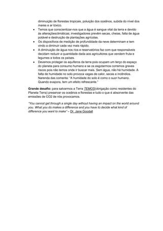 diminuição de florestas tropicais, poluição dos oceânos, subida do nível dos
mares e ar tóxico.
 Temos que conscientizar-nos que a água é sangue vital da terra e devido
ás alteraçõesclimáticas; investigadores prevêm secas, cheias, falta de água
potável e destruição de plantações agrícolas.
 Os disposítivos de medição de profundidade da neve determinam e tem
vindo a diminuir cada vez mais rápido.
 A diminuição de água nos rios e reservatórios faz com que responsáveis
decidam reduzir a quantidade dada aos agricultores que vendem fruta e
legumes a todos os países.
 Devemos proteger os aquíferos da terra pois ocupam um terço do espaço
do planeta para consumo humano e se os esgotarmos corremos graves
riscos pois não temos onde ir buscar mais. Sem água, não há humidade. A
falta de humidade no solo provoca vagas de calor, secas e incêndios.
Narenda das comenta: “A humidade do solo é como o suor humano.
Quando evapora, tem um efeito refrescante.”
Grande desafio: para salvarmos a Terra TEMOS(obrigação como residentes do
Planeta Terra) preservar os oceânos e florestas e tudo o que é absorvente das
emissões de CO2 de nós provocamos.
“You cannot get through a single day without having an impact on the world around
you. What you do makes a difference and you have to decide what kind of
difference you want to make” – Dr. Jane Goodall
 