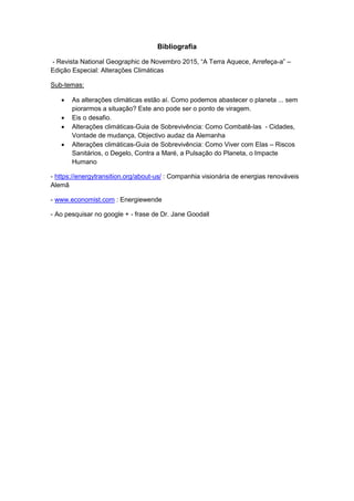 Bibliografia
- Revista National Geographic de Novembro 2015, “A Terra Aquece, Arrefeça-a” –
Edição Especial: Alterações Climáticas
Sub-temas:
 As alterações climáticas estão aí. Como podemos abastecer o planeta ... sem
piorarmos a situação? Este ano pode ser o ponto de viragem.
 Eis o desafio.
 Alterações climáticas-Guia de Sobrevivência: Como Combatê-las - Cidades,
Vontade de mudança, Objectivo audaz da Alemanha
 Alterações climáticas-Guia de Sobrevivência: Como Viver com Elas – Riscos
Sanitários, o Degelo, Contra a Maré, a Pulsação do Planeta, o Impacte
Humano
- https://energytransition.org/about-us/ : Companhia visionária de energias renováveis
Alemã
- www.economist.com : Energiewende
- Ao pesquisar no google + - frase de Dr. Jane Goodall
 