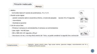 Manejo:
• Médico
Corticoides tópicos acetato de prednisolona, 1% c/1-2 h
• Presión ocular digital
- presión constante sobre la esclerótica inferior, a través del párpados durante 10 a 15 segundos
- intermitente
- Enseñado al paciente
• Lisis de sutura láser
- Primeras 3 semanas sin antimetabolitos; 8 semanas con antimetabolitos
- Láser argón / Nd YAG láser.
- 250 a 1000 mW, 0.01 segundos y 50 μm
- Una sutura a la vez, si no hay efecto dentro de 1 hora, se puede considerar la segunda lisis o extracción de la sutura.
Hipotonía, cámara anterior plana, fuga acuosa externa, glaucoma maligno, encarcelamiento del iris y
ampollas de filtración excesiva.
Complicaciones:
Filtración inadecuada
 