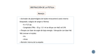 • Activador de plasminógeno de tejido intracameral (ostio interno
bloqueado; coágulo de sangre o fibrina)
- 6 a 12,5 μg
- Congelado (TPA) - 25 g / 0.1 ml se diluye con NaCl al 0.9%
• Terapia con láser de argón de baja energía / disrupción con láser Nd:
YAG (retraer el tejido)
- Iris
- vítreo
• Revisión interna de la ampolla
OBSTRUCCIÓN DE LA FÍSTULA
Manejo:
 
