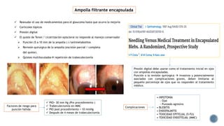  Reanudar el uso de medicamentos para el glaucoma hasta que ocurra la mejoría
 Corticoies tópicos
 Presión digital
 El quiste de Tenon / cicatrización episcleral no responde al manejo conservador
 Punción (5 a 10 mm de la ampolla ) c/antimetabolitos
 Revisión quirúrgica de la ampolla (escisión parcial / completa
del quiste).
 Quistes multiloculados repetición de trabeculectomía
Ampolla filtrante encapsulada
Presión digital debe usarse como el tratamiento inicial en ojos
con ampollas encapsuladas.
Punción o la revisión quirúrgica  invasivos y potencialmente
asociados con complicaciones graves, deben limitarse al
pequeño porcentaje de ojos que no responden al tratamiento
médico.
 PIO> 30 mm Hg (Pre procedimiento )
 Trabeculectomía sin MMC
 PIO post procedimiento > 10 mmHg
 Después de 4 meses de trabeculectomía
• HIPOTONIA
- Ojal
- Punzado agresivo
• BLEBITIS
• ENDOFALMITIS
• TOXICIDAD EPITELIAL (5-FU)
• TOXICIDAD ENDOTELIAL (MMC)
Factores de riesgo para
punción fallida:
Complicaciones
 