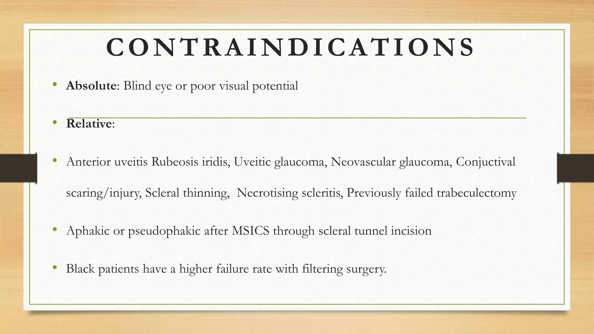 CONTRAINDICATIONS
• Absolute: Blind eye or poor visual potential
• Relative:
• Anterior uveitis Rubeosis iridis, Uveitic glaucoma, Neovascular glaucoma, Conjuctival
scaring/injury, Scleral thinning, Necrotising scleritis, Previously failed trabeculectomy
• Aphakic or pseudophakic after MSICS through scleral tunnel incision
• Black patients have a higher failure rate with filtering surgery.
 