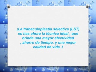 ¡La trabeculoplastía selectiva (LST)
es has ahora la técnica ideal , que
brinda una mayor efectividad
, ahorro de tiempo, y una mejor
calidad de vida .!
 