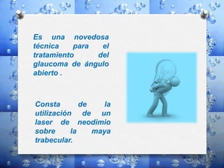Es una novedosa
técnica para el
tratamiento del
glaucoma de ángulo
abierto .
Consta de la
utilización de un
laser de neodimio
sobre la maya
trabecular.
 