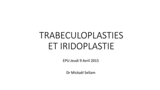 TRABECULOPLASTIES
ET IRIDOPLASTIE
EPU Jeudi 9 Avril 2015
Dr Mickaël Sellam
 