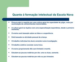 Quanto à formação intelectual da Escola   Nova Procura abrir o espírito por uma cultura geral da capacidade de julgar, mais por acumulação de conhecimentos memorizados. A cultura geral se duplica com uma especialização espontânea, desde o primeiro momento. O ensino será baseado sobre os fatos e a experiência. Está baseada na atividade pessoal da criança. O trabalho individual do aluno consiste numa investigação. O trabalho coletivo consiste numa troca. O ensino propriamente dito será limitado à manhã. Estudam-se poucas matérias por dia: uma ou duas, somente. Estudam-se poucas matérias por mês ou por trimestre. 