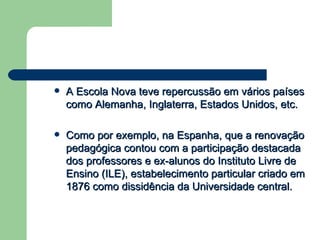 A Escola Nova teve repercussão em vários países como Alemanha, Inglaterra, Estados Unidos, etc. Como por exemplo, na Espanha, que a renovação pedagógica contou com a participação destacada dos professores e ex-alunos do Instituto Livre de Ensino (ILE), estabelecimento particular criado em 1876 como dissidência da Universidade central. 