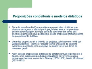 Proposições conceituais e modelos didáticos Durante essa fase histórica proliferaram propostas didáticas que visavam assegurar a efetiva participação dos alunos no processo ensino-aprendizagem. Em que pese ao consenso em torno dos princípios gerais da nova pedagogia, essas propostas diferiam quanto ao procedimento didático. Uma das propostas foi o Método de projetos,publicado em 1918 por Willian Kilpatrick -  define o “projeto” como um plano de trabalho livremente escolhido com o objetivo de desenvolver um tema de interesse geral. Além dessas proposições didáticas de caráter pontual registrou-se, à época, uma expressiva produção pedagógica envolvendo outros autores conhecidos, como John Dewey (1859-1952), Maria Montessori (1870-1952). 