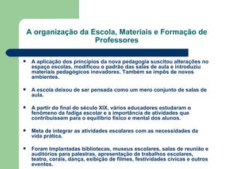 A organização da Escola, Materiais e Formação de Professores A aplicação dos princípios da nova pedagogia suscitou alterações no espaço escolas, modificou o padrão das salas de aula e introduziu materiais pedagógicos inovadores. Também se impôs de novos ambientes. A escola deixou de ser pensada como um mero conjunto de salas de aula. A partir do final do século XIX, vários educadores estudaram o fenômeno da fadiga escolar e a importância de atividades que contribuíssem para o equilíbrio físico e mental dos alunos. Meta de integrar as atividades escolares com as necessidades da vida prática. Foram Implantadas bibliotecas, museus escolares, salas de reunião e auditórios para palestras, apresentação de trabalhos escolares, teatro, corais, dança, exibição de filmes, festividades cívicas e outros eventos. 