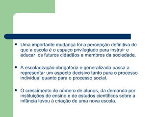 Uma importante mudança foi a percepção definitiva de que a escola é o espaço privilegiado para instruir e educar  os futuros cidadãos e membros da sociedade. A escolarização obrigatória e generalizada passa a representar um aspecto decisivo tanto para o processo individual quanto para o processo social. O crescimento do número de alunos, da demanda por instituições de ensino e de estudos científicos sobre a infância levou à criação de uma nova escola. 