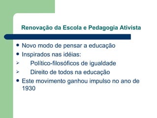 Renovação da Escola e Pedagogia Ativista Novo modo de pensar a educação Inspirados nas idéias:  Político-filosóficos de igualdade Direito de todos na educação Este movimento ganhou impulso no ano de 1930 