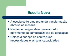 Escola Nova A escola sofre uma profunda transformação abre-se as massas Nasce de um grande e generalizado movimento de democratização da educação Coloca a criança no centro,suas necessidades e as suas capacidades 