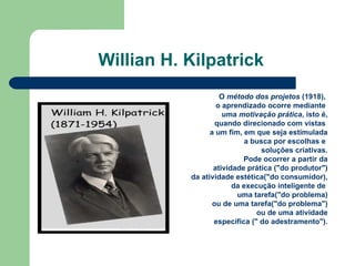 Willian H. Kilpatrick  O  método dos projetos  (1918),  o aprendizado ocorre mediante  uma  motivação prática , isto é, quando direcionado com vistas  a um fim, em que seja estimulada a busca por escolhas e  soluções criativas. Pode ocorrer a partir da atividade prática ("do produtor") da atividade estética("do consumidor), da execução inteligente de  uma tarefa("do problema) ou de uma tarefa("do problema") ou de uma atividade especifica (" do adestramento"). 