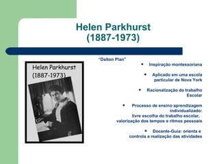 Helen Parkhurst (1887-1973) “ Dalton Plan” Inspiração montessoriana Aplicado em uma escola particular de Nova York Racionalização do trabalho Escolar Processo de ensino aprendizagem individualizado: livre escolha do trabalho escolar,  valorização dos tempos e ritmos pessoais Docente-Guia: orienta e  controla a realização das atividades 