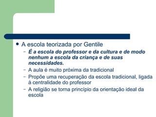 A escola teorizada por Gentile É a escola do professor e da cultura e de modo nenhum a escola da criança e de suas necessidades. A aula é muito próxima da tradicional Propõe uma recuperação da escola tradicional, ligada à centralidade do professor A religião se torna princípio da orientação ideal da escola 