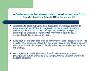A Sociedade do Trabalho e os Movimentos por uma Nova Escola- Final do Século XIX e Início do XX A   sociedade ocidental vivenciou mudanças inusitadas a partir de meados do século XIX: a inovação de novos e revolucionários artefatos mecânicos, novas concepções de tempo e especo, redefinições urbanas e importantes movimentos políticos, a consolidação dos espaços privados. E no bojo desse processo que os movimentos pedagógicos do final do século XIX e inicio do século XX assumem caráter cientifico e passam a abordar a infância do ponto de vista das necessidades especificas da criança. As primeiras experiências na aplicação dos novos princípios pedagógicos foram privadas e só aos poucos se disseminaram nas escolas publicas. 