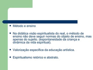 Método e ensino Na didática visão espiritualista do real, o método de ensino não deve seguir normas do objeto de ensino, mas apenas do sujeito. (espontaneidade da criança e dinâmica da vida espiritual). Valorização especifica da educação artística. Espiritualismo retórico e abstrato. 
