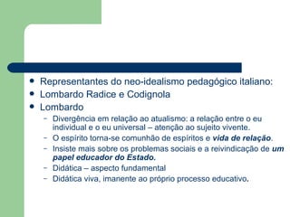 Representantes do neo-idealismo pedagógico italiano: Lombardo Radice e Codignola Lombardo  Divergência em relação ao atualismo: a relação entre o eu individual e o eu universal – atenção ao sujeito vivente. O espírito torna-se comunhão de espíritos e  vida de relação . Insiste mais sobre os problemas sociais e a reivindicação de  um papel educador do Estado. Didática – aspecto fundamental Didática viva, imanente ao próprio processo educativo . 