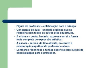 Figura do professor – colaboração com a criança. Concepção de aula – unidade orgânica que se relaciona com todos os outros atos educativos. A criança – poeta, fantasia, expressa em si a forma mais completa de expressão artística. A escola – serena, do tipo ativista, no centro a colaboração espiritual do professor e aluno. Lombardo reconhece a função essencial dos cursos de especialização para o professor. 