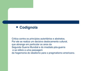 Codignola Critica contra os princípios autoritários e abstratos. Por ele se realiza um decisivo deslocamento cultural,  que abrange em particular os anos da  Segunda Guerra Mundial e do imediato pós-guerra e se refere a uma passagem  da hegemonia do idealismo para o pragmatismo americano. 