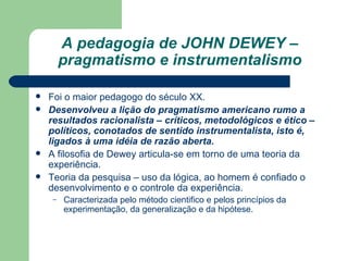 A pedagogia de JOHN DEWEY – pragmatismo e instrumentalismo Foi o maior pedagogo do século XX. Desenvolveu a lição do pragmatismo americano rumo a resultados racionalista – críticos, metodológicos e ético – políticos, conotados de sentido instrumentalista, isto é, ligados à uma idéia de razão aberta. A filosofia de Dewey articula-se em torno de uma teoria da experiência. Teoria da pesquisa – uso da lógica, ao homem é confiado o desenvolvimento e o controle da experiência. Caracterizada pelo método cientifico e pelos princípios da experimentação, da generalização e da hipótese. 