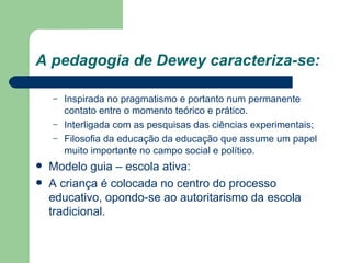 A pedagogia de Dewey caracteriza-se: Inspirada no pragmatismo e portanto num permanente contato entre o momento teórico e prático. Interligada com as pesquisas das ciências experimentais; Filosofia da educação da educação que assume um papel muito importante no campo social e político. Modelo guia – escola ativa: A criança é colocada no centro do processo educativo, opondo-se ao autoritarismo da escola tradicional. 