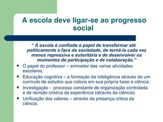 A escola deve ligar-se ao progresso social  “  À escola é confiado o papel de transformar até politicamente a face da sociedade, de torná-la cada vez menos repressiva e autoritária e de desenvolver os momentos de participação e de colaboração.” O papel do professor – animador das varias atividades escolares. Educação cognitiva – a formação da inteligência através de um currículo de estudos que coloca em sua própria base a ciência. Investigação -  processo constante de organização controlada e de revisão cristica da experiência (através da ciência). Unificação dos valores – através da presença critica da ciência. 