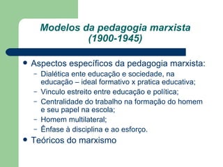 Modelos da pedagogia marxista (1900-1945) Aspectos específicos da pedagogia marxista: Dialética ente educação e sociedade, na educação – ideal formativo x pratica educativa; Vinculo estreito entre educação e política; Centralidade do trabalho na formação do homem e seu papel na escola; Homem multilateral; Ênfase à disciplina e ao esforço. Teóricos do marxismo  