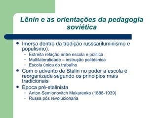 Lênin e as orientações da pedagogia soviética Imersa dentro da tradição russsa(iluminismo e populismo). Estreita relação entre escola e politica Multilateralidade – instrução politécnica Escola única do trabalho Com o advento de Stalin no poder a escola é reorganizada segundo os princípios mais tradicionais Época pré-stalinista  Anton Semionovitch Makarenko (1888-1939) Russa pós revolucionaria 