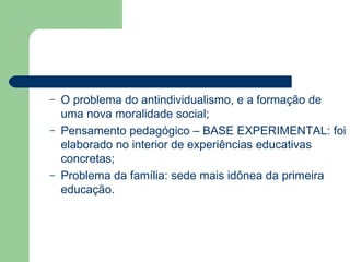O problema do antindividualismo, e a formação de uma nova moralidade social; Pensamento pedagógico – BASE EXPERIMENTAL: foi elaborado no interior de experiências educativas concretas; Problema da família: sede mais idônea da primeira educação. 