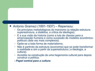 Antonio Gramsci (1891-1937) – Repensou: Os princípios metodológicos do marxismo (a relação estrutura-superestrutura, a dialética, a critica da ideologia); E a sua visão da historia (como a luta de classes para a emancipação humana e como sucessão de modelos econômico-politicos cada vez mais complexos). Opõe-se a toda forma de materialismo; Não é partindo da estrutura (economia) que se pode transformar a realidade e sim a partir da superestrutura ( a ideologia, a cultura). Acredita na construção de uma hegemonia cultural para depois construir a política. - Papel central para a cultura 