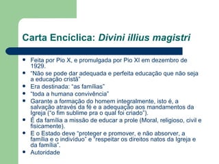 Carta Encíclica:  Divini illius magistri Feita por Pio X, e promulgada por Pio XI em dezembro de 1929. “ Não se pode dar adequada e perfeita educação que não seja a educação cristã” Era destinada: “as famílias” “ toda a humana convivência”  Garante a formação do homem integralmente, isto é, a salvação através da fé e a adequação aos mandamentos da Igreja (“o fim sublime pra o qual foi criado”). É da família a missão de educar a prole (Moral, religioso, civil e fisicamente). E o Estado deve “proteger e promover, e não absorver, a família e o indivíduo” e “respeitar os direitos natos da Igreja e da família”.  Autoridade 