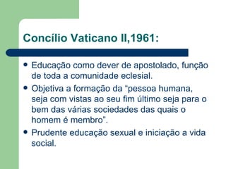 Concílio Vaticano II,1961: Educação como dever de apostolado, função de toda a comunidade eclesial. Objetiva a formação da “pessoa humana, seja com vistas ao seu fim último seja para o bem das várias sociedades das quais o homem é membro”. Prudente educação sexual e iniciação a vida social. 