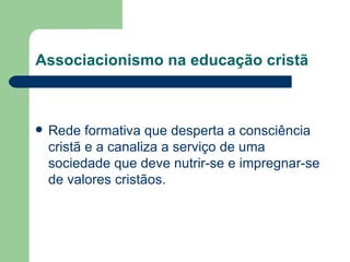 Associacionismo na educação cristã Rede formativa que desperta a consciência cristã e a canaliza a serviço de uma sociedade que deve nutrir-se e impregnar-se de valores cristãos. 