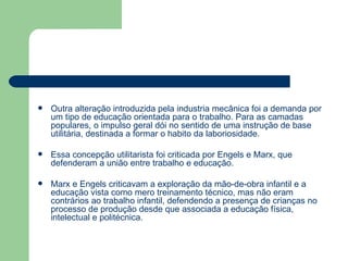 Outra alteração introduzida pela industria mecânica foi a demanda por um tipo de educação orientada para o trabalho. Para as camadas populares, o impulso geral dói no sentido de uma instrução de base utilitária, destinada a formar o habito da laboriosidade.  Essa concepção utilitarista foi criticada por Engels e Marx, que defenderam a união entre trabalho e educação. Marx e Engels criticavam a exploração da mão-de-obra infantil e a educação vista como mero treinamento técnico, mas não eram contrários ao trabalho infantil, defendendo a presença de crianças no processo de produção desde que associada a educação física, intelectual e politécnica. 